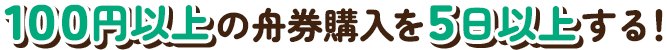 100円以上の舟券購入を5日以上する！